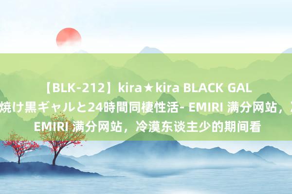 【BLK-212】kira★kira BLACK GAL レンタル痴女GAL-日焼け黒ギャルと24時間同棲性活- EMIRI 满分网站，冷漠东谈主少的期间看