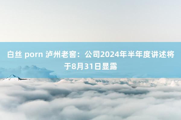 白丝 porn 泸州老窖：公司2024年半年度讲述将于8月31日显露