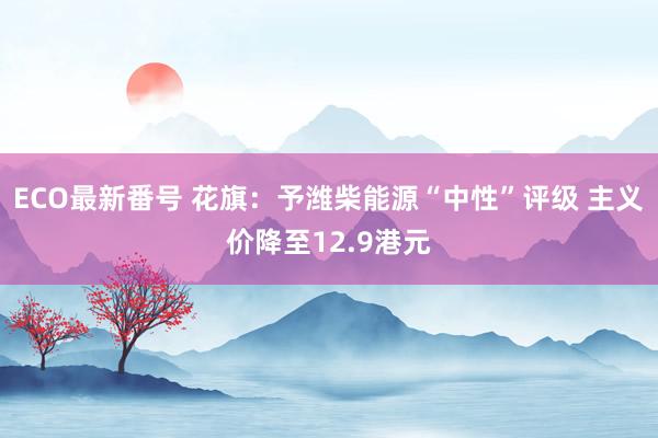 ECO最新番号 花旗：予潍柴能源“中性”评级 主义价降至12.9港元