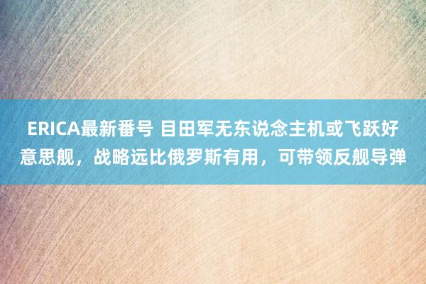 ERICA最新番号 目田军无东说念主机或飞跃好意思舰，战略远比俄罗斯有用，可带领反舰导弹