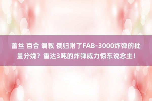 蕾丝 百合 调教 俄归附了FAB-3000炸弹的批量分娩？重达3吨的炸弹威力惊东说念主！