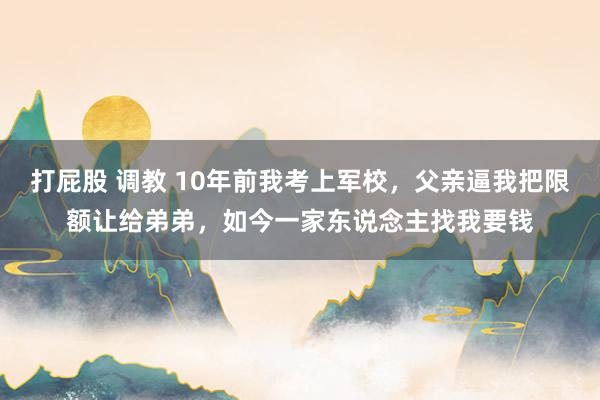 打屁股 调教 10年前我考上军校，父亲逼我把限额让给弟弟，如今一家东说念主找我要钱