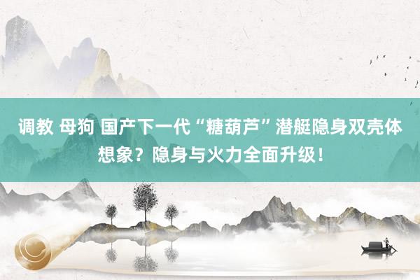 调教 母狗 国产下一代“糖葫芦”潜艇隐身双壳体想象？隐身与火力全面升级！