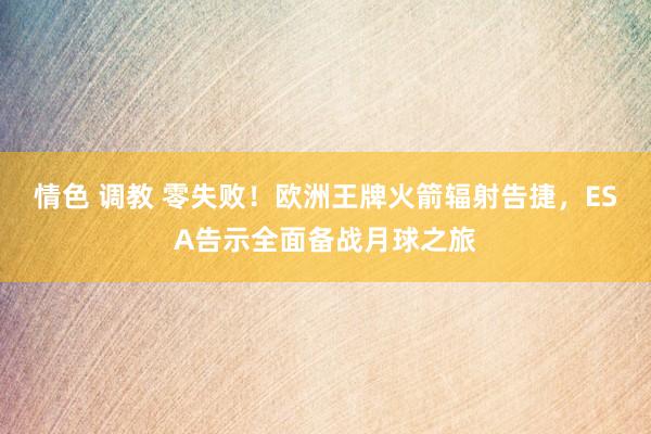 情色 调教 零失败！欧洲王牌火箭辐射告捷，ESA告示全面备战月球之旅