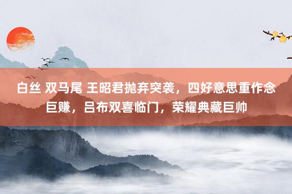 白丝 双马尾 王昭君抛弃突袭，四好意思重作念巨赚，吕布双喜临门，荣耀典藏巨帅