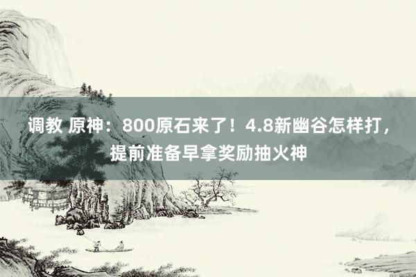 调教 原神：800原石来了！4.8新幽谷怎样打，提前准备早拿奖励抽火神