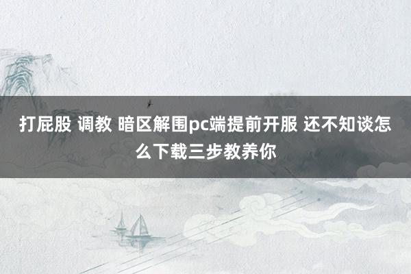 打屁股 调教 暗区解围pc端提前开服 还不知谈怎么下载三步教养你