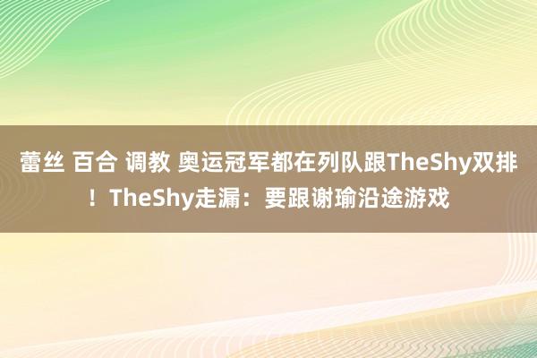 蕾丝 百合 调教 奥运冠军都在列队跟TheShy双排！TheShy走漏：要跟谢瑜沿途游戏