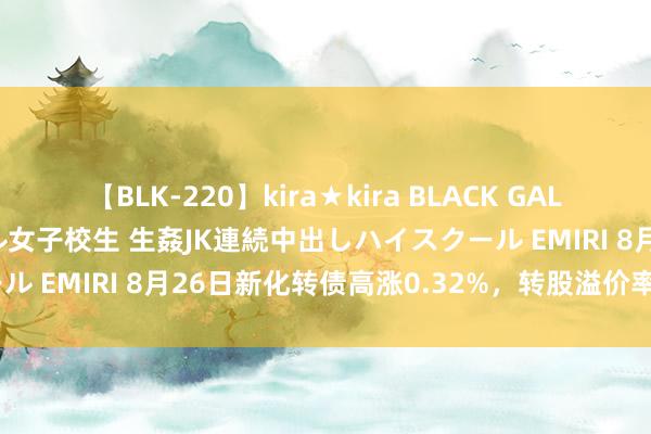 【BLK-220】kira★kira BLACK GAL 留年5年目のお姉黒ギャル女子校生 生姦JK連続中出しハイスクール EMIRI 8月26日新化转债高涨0.32%，转股溢价率68.77%