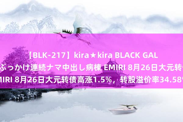 【BLK-217】kira★kira BLACK GAL黒ギャルご奉仕ナース 大量ぶっかけ連続ナマ中出し病棟 EMIRI 8月26日大元转债高涨1.5%，转股溢价率34.58%