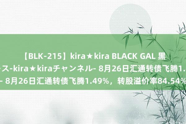 【BLK-215】kira★kira BLACK GAL 黒ギャル・EMIRIプロデュース-kira★kiraチャンネル- 8月26日汇通转债飞腾1.49%，转股溢价率84.54%