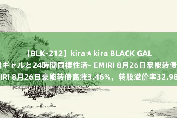 【BLK-212】kira★kira BLACK GAL レンタル痴女GAL-日焼け黒ギャルと24時間同棲性活- EMIRI 8月26日豪能转债高涨3.46%，转股溢价率32.98%