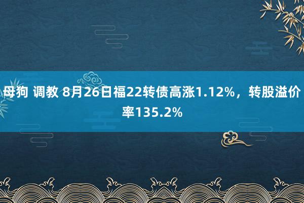 母狗 调教 8月26日福22转债高涨1.12%，转股溢价率135.2%