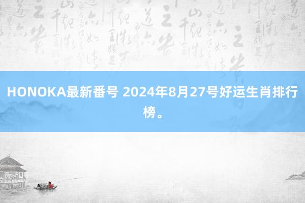 HONOKA最新番号 2024年8月27号好运生肖排行榜。