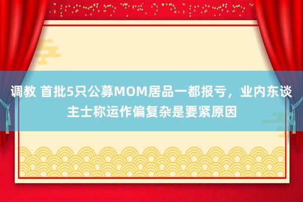 调教 首批5只公募MOM居品一都报亏，业内东谈主士称运作偏复杂是要紧原因