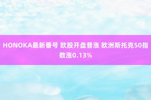 HONOKA最新番号 欧股开盘普涨 欧洲斯托克50指数涨0.13%