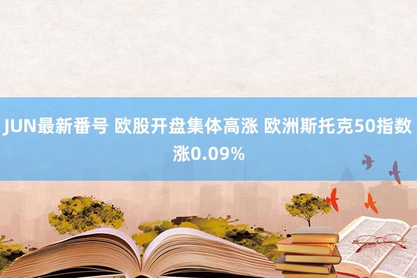 JUN最新番号 欧股开盘集体高涨 欧洲斯托克50指数涨0.09%