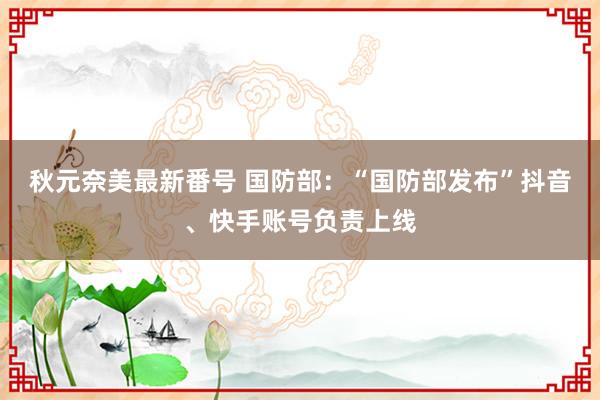 秋元奈美最新番号 国防部：“国防部发布”抖音、快手账号负责上线