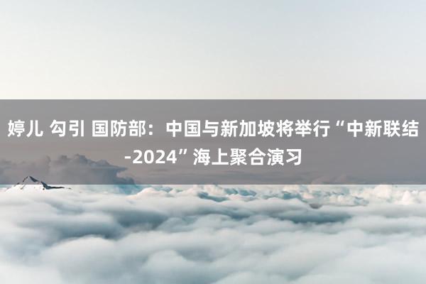 婷儿 勾引 国防部：中国与新加坡将举行“中新联结-2024”海上聚合演习