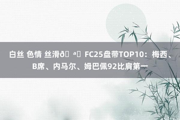 白丝 色情 丝滑?FC25盘带TOP10：梅西、B席、内马尔、姆巴佩92比肩第一