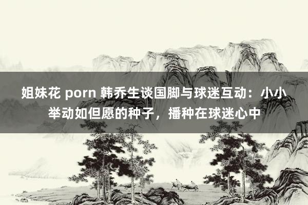 姐妹花 porn 韩乔生谈国脚与球迷互动：小小举动如但愿的种子，播种在球迷心中