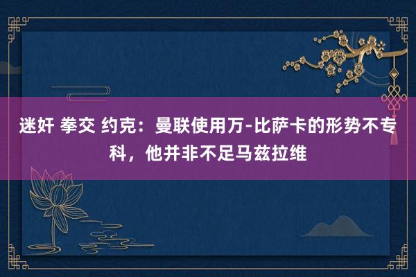 迷奸 拳交 约克：曼联使用万-比萨卡的形势不专科，他并非不足马兹拉维