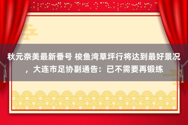 秋元奈美最新番号 梭鱼湾草坪行将达到最好景况，大连市足协副通告：已不需要再锻练