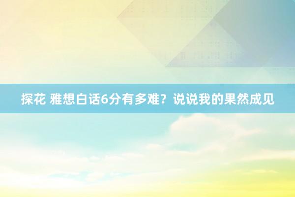 探花 雅想白话6分有多难？说说我的果然成见