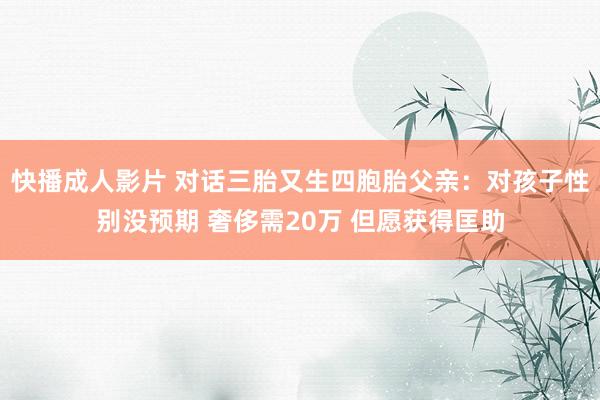 快播成人影片 对话三胎又生四胞胎父亲：对孩子性别没预期 奢侈需20万 但愿获得匡助