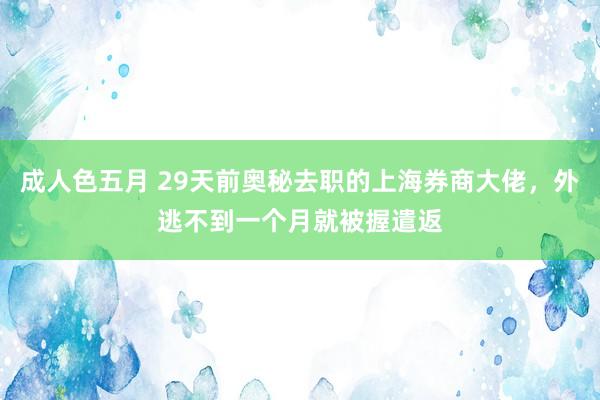 成人色五月 29天前奥秘去职的上海券商大佬，外逃不到一个月就被握遣返