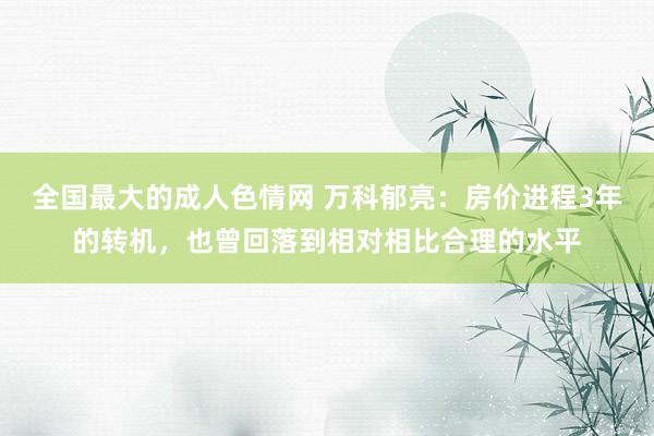 全国最大的成人色情网 万科郁亮：房价进程3年的转机，也曾回落到相对相比合理的水平