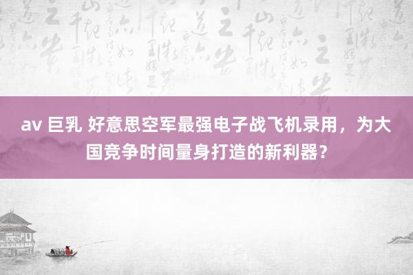 av 巨乳 好意思空军最强电子战飞机录用，为大国竞争时间量身打造的新利器？