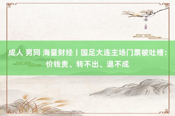 成人 男同 海量财经丨国足大连主场门票被吐槽：价钱贵、转不出、退不成