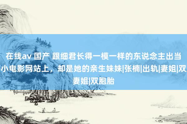 在线av 国产 跟细君长得一模一样的东说念主出当今了小电影网站上，却是她的亲生妹妹|张楠|出轨|妻姐|双胞胎