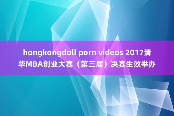 hongkongdoll porn videos 2017清华MBA创业大赛（第三届）决赛生效举办