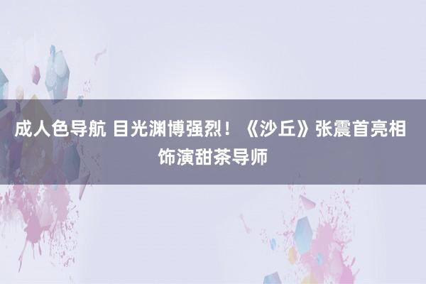 成人色导航 目光渊博强烈！《沙丘》张震首亮相 饰演甜茶导师