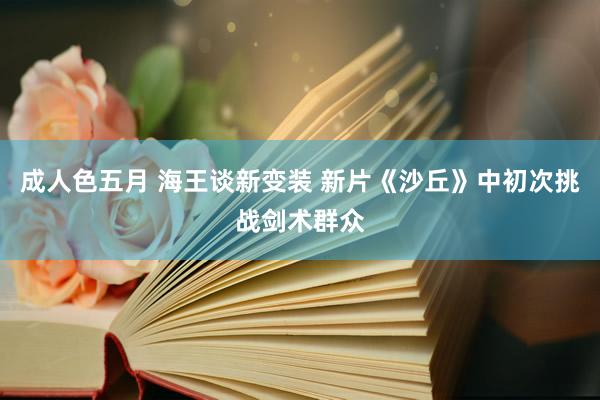 成人色五月 海王谈新变装 新片《沙丘》中初次挑战剑术群众