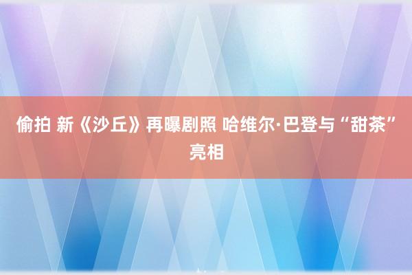 偷拍 新《沙丘》再曝剧照 哈维尔·巴登与“甜茶”亮相