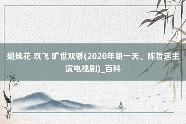 姐妹花 双飞 旷世双骄(2020年胡一天、陈哲远主演电视剧)_百科