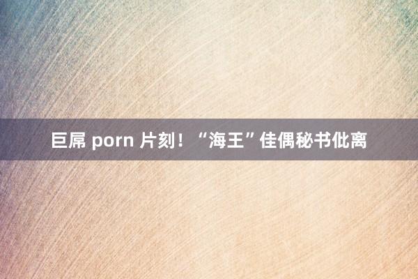 巨屌 porn 片刻！“海王”佳偶秘书仳离