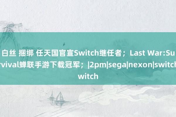 白丝 捆绑 任天国官宣Switch继任者；Last War:Survival蝉联手游下载冠军；|2pm|sega|nexon|switch