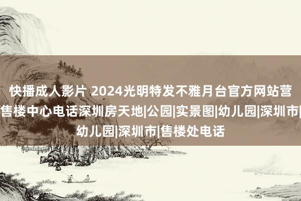 快播成人影片 2024光明特发不雅月台官方网站营销中心性址售楼中心电话深圳房天地|公园|实景图|幼儿园|深圳市|售楼处电话