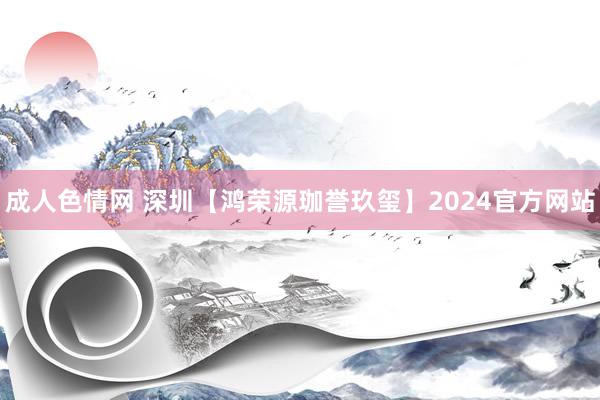 成人色情网 深圳【鸿荣源珈誉玖玺】2024官方网站