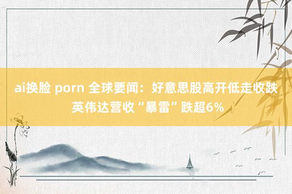 ai换脸 porn 全球要闻：好意思股高开低走收跌 英伟达营收“暴雷”跌超6%